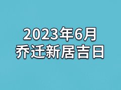 2023年6月乔迁新居吉日-23年6月哪天最适合乔迁新居