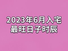 2023年6月入宅最旺日子时辰-23年6月最适合入宅的吉日吉时