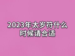 2023年太岁符什么时候请合适,今年请太岁最佳时间