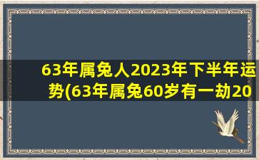 <b>63年属兔人2023年下半年运势(63年属兔60岁有一劫2023年)</b>