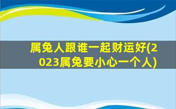 属兔人跟谁一起财运好(2023属兔要小心一个人)