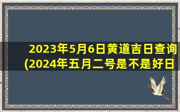 2023年5月6日黄道吉日查询(2024年五月二号是不是好日子)