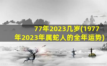 77年2023几岁(1977年2023年属蛇人的全年运势)