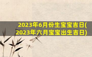 2023年6月份生宝宝吉日(2023年六月宝宝出生吉日)