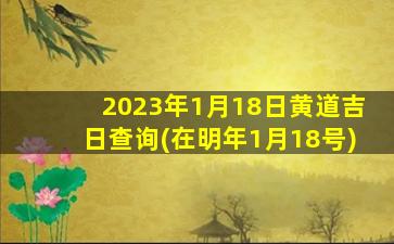 2023年1月18日黄道吉日查询(在明年1月18号)