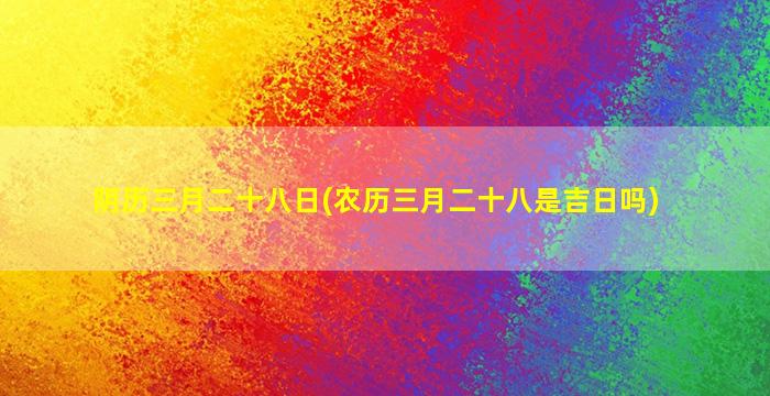 阴历三月二十八日(农历三月二十八是吉日吗)