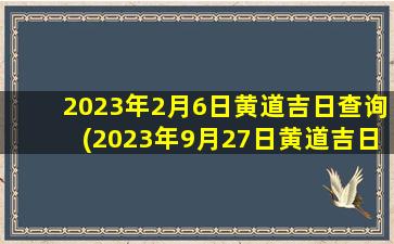 2023年2月6日黄道吉日查询(2023年9月27日黄道吉日查询)