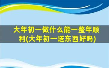 大年初一做什么能一整年顺利(大年初一送东西好吗)