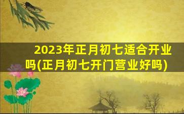 2023年正月初七适合开业吗(正月初七开门营业好吗)