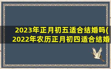 2023年正月初五适合结婚吗(2022年农历正月初四适合结婚吗)