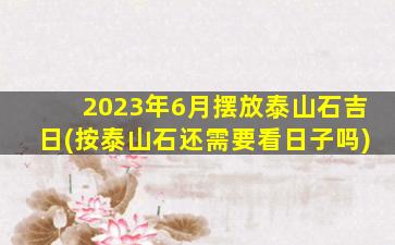 2023年6月摆放泰山石吉日(按泰山石还需要看日子吗)