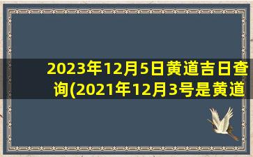 2023年12月5日黄道吉日查询(2021年12月3号是黄道吉日吗)