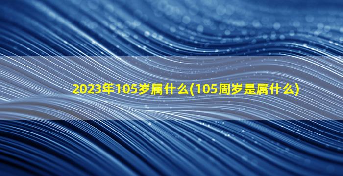 2023年105岁属什么(105周岁是属什么)