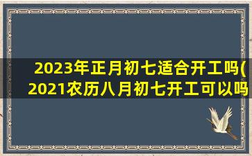 2023年正月初七适合开工吗(2021农历八月初七开工可以吗)