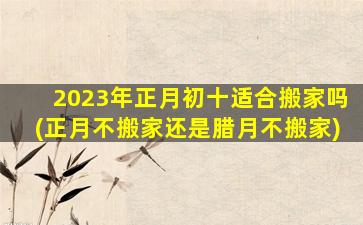 2023年正月初十适合搬家吗(正月不搬家还是腊月不搬家)