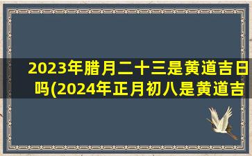 2023年腊月二十三是黄道吉日吗(2024年正月初八是黄道吉日吗)