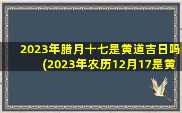 2023年腊月十七是黄道吉日吗(2023年农历12月17是黄道日吗)