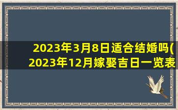 2023年3月8日适合结婚吗(2023年12月嫁娶吉日一览表)