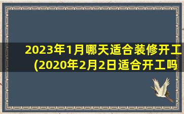 <b>2023年1月哪天适合装修开工(2020年2月2日适合开工吗)</b>