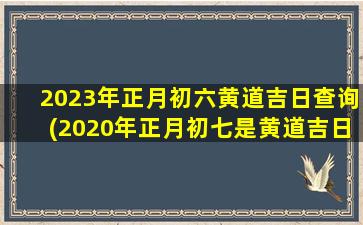 2023年正月初六黄道吉日查询(2020年正月初七是黄道吉日吗)