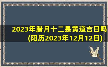 2023年腊月十二是黄道吉日吗(阳历2023年12月12日)