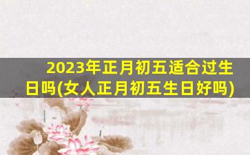 2023年正月初五适合过生日吗(女人正月初五生日好吗)