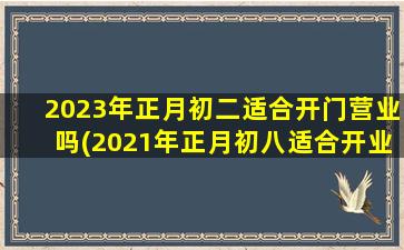 2023年正月初二适合开门营业吗(2021年正月初八适合开业吗)