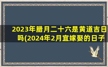 2023年腊月二十六是黄道吉日吗(2024年2月宜嫁娶的日子)