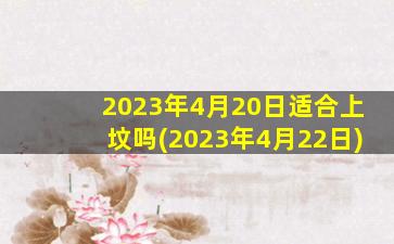 2023年4月20日适合上坟吗(2023年4月22日)