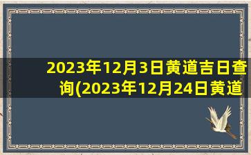 2023年12月3日黄道吉日查询(2023年12月24日黄道吉日查询)