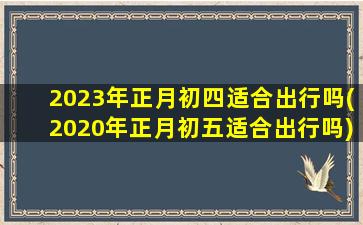 2023年正月初四适合出行吗(2020年正月初五适合出行吗)