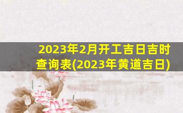 2023年2月开工吉日吉时查询表(2023年黄道吉日)