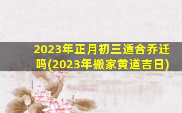 2023年正月初三适合乔迁吗(2023年搬家黄道吉日)