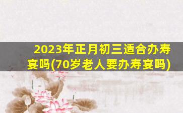 2023年正月初三适合办寿宴吗(70岁老人要办寿宴吗)