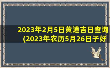 2023年2月5日黄道吉日查询(2023年农历5月26日子好不好)