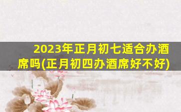 2023年正月初七适合办酒席吗(正月初四办酒席好不好)