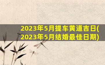 2023年5月提车黄道吉日(2023年5月结婚最佳日期)