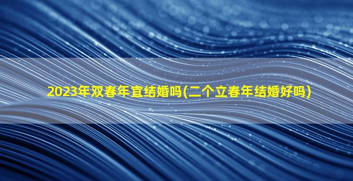 2023年双春年宜结婚吗(二个立春年结婚好吗)