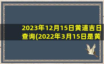 2023年12月15日黄道吉日查询(2022年3月15日是黄道吉日吗)