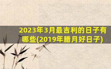 2023年3月最吉利的日子有哪些(2019年腊月好日子)