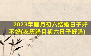 2023年腊月初六结婚日子好不好(农历腊月初六日子好吗)