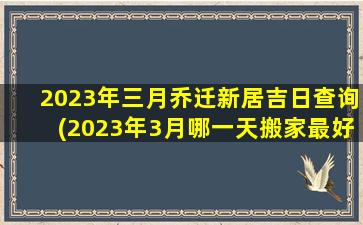 2023年三月乔迁新居吉日查询(2023年3月哪一天搬家最好)