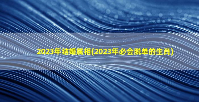 2023年结婚属相(2023年必会脱单的生肖)