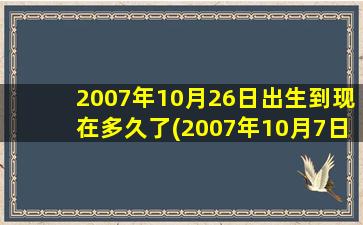 2007年10月26日出生到现在多久了(2007年10月7日今年多少岁)