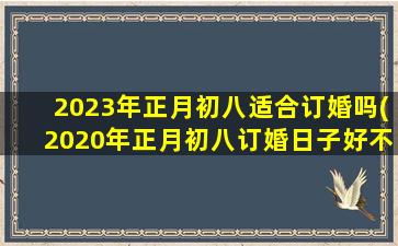 2023年正月初八适合订婚吗(2020年正月初八订婚日子好不好)