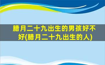 腊月二十九出生的男孩好不好(腊月二十九出生的人)