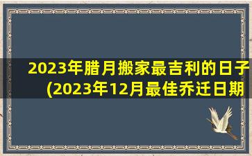 2023年腊月搬家最吉利的日子(2023年12月最佳乔迁日期)