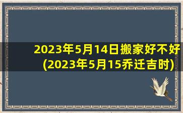 2023年5月14日搬家好不好(2023年5月15乔迁吉时)