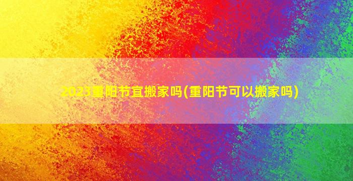 2023重阳节宜搬家吗(重阳节可以搬家吗)