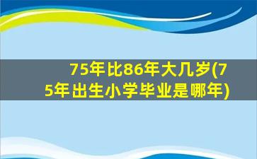 75年比86年大几岁(75年出生小学毕业是哪年)